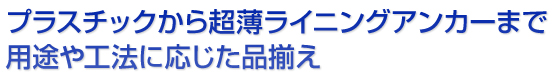 プラスチックから超薄ライニングアンカーまで用途や工法に応じた品揃え